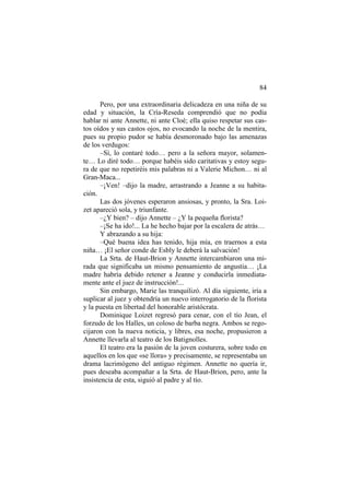 84
Pero, por una extraordinaria delicadeza en una niña de su
edad y situación, la Cría-Reseda comprendió que no podía
hablar ni ante Annette, ni ante Cloé; ella quiso respetar sus cas-
tos oídos y sus castos ojos, no evocando la noche de la mentira,
pues su propio pudor se había desmoronado bajo las amenazas
de los verdugos:
–Sí, lo contaré todo… pero a la señora mayor, solamen-
te… Lo diré todo… porque habéis sido caritativas y estoy segu-
ra de que no repetiréis mis palabras ni a Valerie Michon… ni al
Gran-Maca...
–¡Ven! –dijo la madre, arrastrando a Jeanne a su habita-
ción.
Las dos jóvenes esperaron ansiosas, y pronto, la Sra. Loi-
zet apareció sola, y triunfante.
–¿Y bien? – dijo Annette – ¿Y la pequeña florista?
–¡Se ha ido!... La he hecho bajar por la escalera de atrás…
Y abrazando a su hija:
–Qué buena idea has tenido, hija mía, en traernos a esta
niña… ¡El señor conde de Esbly le deberá la salvación!
La Srta. de Haut-Brion y Annette intercambiaron una mi-
rada que significaba un mismo pensamiento de angustia… ¡La
madre habría debido retener a Jeanne y conducirla inmediata-
mente ante el juez de instrucción!...
Sin embargo, Marie las tranquilizó. Al día siguiente, iría a
suplicar al juez y obtendría un nuevo interrogatorio de la florista
y la puesta en libertad del honorable aristócrata.
Dominique Loizet regresó para cenar, con el tío Jean, el
forzudo de los Halles, un coloso de barba negra. Ambos se rego-
cijaron con la nueva noticia, y libres, esa noche, propusieron a
Annette llevarla al teatro de los Batignolles.
El teatro era la pasión de la joven costurera, sobre todo en
aquellos en los que «se llora» y precisamente, se representaba un
drama lacrimógeno del antiguo régimen. Annette no quería ir,
pues deseaba acompañar a la Srta. de Haut-Brion, pero, ante la
insistencia de esta, siguió al padre y al tío.
 