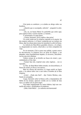87
Cloé ponía su sombrero y se echaba un abrigo sobre sus
hombros.
–¿Queréis que os acompañe, señorita? – preguntó la seño-
ra Loizet.
–¡No, no, mi buena Marie! Es preferible que estéis aquí,
para explicar todo a vuestro marido y a Annette…
Y arrastrando a la santa dama:
–¡Vamos, hermana! ¡Os lo suplico, daos prisa!
Un coche traído por la religiosa esperaba en la puerta: las
dos mujeres subieron, y el fiacre, conducido por un cochero sin
librea, dejó las alturas para tomar de inmediato la calle de Roma.
La señorita de Haut-Brion guardaba silencio, y la religio-
sa, desgranando un rosario, observaba a su triste compañera de
viaje.
En un momento, Cloé se puso muy pálida; a punto estuvo
de desvanecerse; la religiosa tuvo un gesto de alegría, y sus
párpados, antes humildemente bajados, se elevaron y descubrie-
ron los ojos de la Michon.
Valerie extrajo de su bolsillo un frasco de cristal, y pre-
sentándoselo a Cloé, dijo:
–Tomad, hija mía, respirad estas sales inglesas… eso os
repondrá…
La Srta. de Haut-Brion había tomado, sin desconfianza, el
frasco de cristal y lo llevó a sus narices…
Bajo los efectos del narcótico, la virgen emitió un ligero
grito, y su cabeza rubia vino a caer sobre el hombro de la falsa
religiosa.
–¡Listo!... ¡Nada más fácil! – dijo Valerie Michon, esta-
llando en carcajadas.
Luego, haciendo saltar la blanca cofia y despojándose del
hábito de las monjas, apareció vestida con su vestido de lana
roja y se cubrió con un gorro negro.
Tras haber empaquetado los santos hábitos, bajó una ven-
tanilla del coche y, dirigiéndose al conductor:
–¡Dale, Gran-Maca!... ¡La señorita está durmiendo!
 