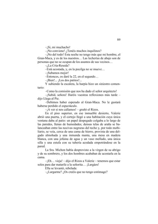 89
–¡Sí, mi muchacho!
–¡No conviene! ¿Tenéis muchos inquilinos?
–¡No del todo! Esta noche no tengo más que mi hombre, el
Gran-Maca, y es de los nuestros… Las lecherías de abajo son de
personas que no se ocupan de los asuntos de sus vecinos…
–¿La Cría-Reseda?
–Está acostada, y, en la pocilga no se mueve…
–¡Subamos mejor!
–Entonces, os daré la 22, en el segundo…
–¡Bien!... ¡Los dos patitos!...
Y subiendo la escalera, la harpía hizo un siniestro comen-
tario:
–Como la comisión que nos ha dado el señor arquitecto!
–¡Subid, señora! Haréis vuestras reflexiones más tarde –
dijo Llega al Pie.
–Debimos haber esperado al Gran-Maca. No le gustará
haberse perdido el espectáculo.
–¡A ver si nos callamos! – gruñó el Rizos.
En el piso superior, en ese inmueble desierto, Valerie
abrió una puerta, y el cortejo llegó a una habitación cuya única
ventana daba al patio: un papel despegado colgaba a lo largo de
las paredes, llenas de humedades; densas telas de araña se ba-
lanceaban entre las nocivas negruras del techo y, por todo mobi-
liario, se veía, cerca de una cama de hierro, provista de una del-
gado almohada y una inmunda manta, una mesa en madera
blanca, con una jofaina de agua y un vaso mellado, una única
silla y una estufa con su tubería acodada empotrándose en la
pared.
La Sra. Michon había desprovisto a la virgen de su abrigo
y de su sombrero, y los dos hombres acababan de acostarla en la
cama.
–¡Eh… vieja! – dijo el Rizos a Valerie – tenemos que estar
solos para dar matarile a la señorita… ¡Largáos!
Ella se levantó, rebelada:
–¿Largarme? ¿Os creéis que no tengo estómago?
 