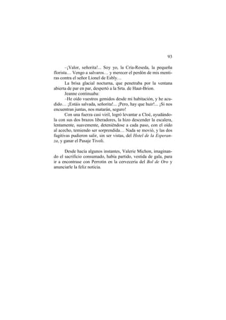 93
–¡Valor, señorita!... Soy yo, la Cría-Reseda, la pequeña
florista… Vengo a salvaros… y merecer el perdón de mis menti-
ras contra el señor Lionel de Esbly…
La brisa glacial nocturna, que penetraba por la ventana
abierta de par en par, despertó a la Srta. de Haut-Brion.
Jeanne continuaba:
–He oído vuestros gemidos desde mi habitación, y he acu-
dido… ¡Estáis salvada, señorita!... ¡Pero, hay que huir!... ¡Si nos
encuentran juntas, nos matarán, seguro!
Con una fuerza casi viril, logró levantar a Cloé, ayudándo-
la con sus dos brazos liberadores, la hizo descender la escalera,
lentamente, suavemente, deteniéndose a cada paso, con el oído
al acecho, temiendo ser sorprendida… Nada se movió, y las dos
fugitivas pudieron salir, sin ser vistas, del Hotel de la Esperan-
za, y ganar el Pasaje Tivoli.
Desde hacía algunos instantes, Valerie Michon, imaginan-
do el sacrificio consumado, había partido, vestida de gala, para
ir a encontrase con Perrotin en la cervecería del Bol de Oro y
anunciarle la feliz noticia.
 