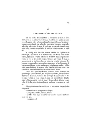 95
VI
LA CERVECERÍA EL BOL DE ORO
En esa noche de diciembre, la cervecería el Bol de Oro,
del barrio de Montmartre, bullía de clientela; los globos eléctri-
cos palidecían entre la humareda de los cigarrillos, de las pipas y
los puros, arrojando luz sobre las garrafas y los vasos agrupados
sobre los mármoles, delante de mujeres, la mayoría casquivanas,
unas solas, otras acompañadas de amigas o individuos a su suel-
do.
Y, aquí y allá, entre los vidrios opacos, las tapicerías de
personajes, los dioses de la francachela, los Bacos y los Gam-
brinus, aparecían jóvenes a la moda de 1830, llegados por esno-
bismo o por la diversión, viejos viciosos en busca de nuevas
sensaciones; se cuchicheaba, ser reía, se besaba, mientras los
camareros, ocupados, respondían vagamente a las llamadas de
los consumidores, y muchachas con mirada descarada y labios
rojos, deambulaban de sala en sala, distribuyendo caricias a sus
camaradas y deteniéndose en las hospitalarias mesas.
Cerca de Augustine Dyrinas, llamada Titina, la rubia con
gorro negro y vestido azul, las mejillas coloradas, se encontraba
Hermance Boussar, llamada La Esponja, la adoradora de los
licores, vestida de seda verde, tocada con un sombrero de plu-
mas, bebía su cuarto vaso de sherry-brandy. Esta última, obser-
vaba al Sr. Perrotin, instalando ante un bock, en una mesa veci-
na.
El arquitecto estaba sumido en la lectura de un periódico
vespertino.
Hermance hizo chasquear su lengua:
–¡Muy chic, ese tío, verdad, Titine?
–¡Sí! Es chic– dijo la rubita que vaciaba un vaso de limo-
nada con gas.
–¿Lo conoces?
 