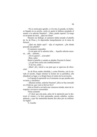 98
–No es razón para agredir, y si la otra, la grande, no hubie-
se llegado en su auxilio, ¡sería yo quien le hubiese arreglado el
asunto a la señorita Naumier!... ¡Pero, puede esperar! La tengo
en mi punto de mira…¡Qué me tiente!
Durante ese diálogo, el camarero había tomado el platillo
de As de Picas y lo depositaba tranquilamente en la mesa de
Honoré.
–¿Qué me dejáis aquí? - dijo el arquitecto –¿De dónde
procede este platillo?
El camarero respondió:
–Es de parte de la señorita Julia… Aquella señorita more-
na… allá… enfrente…
–¡No lo quiero!... ¡Llevadlo!
–Bien, señor.
Retiró el platillo y cuando se alejaba, Perrotin lo llamó:
–¿A qué hora cierra este establecimiento?
–A las tres, señor…
–¡Bien! ¡Id y decid a esa puta que se equivoca de direc-
ción!
As de Picas estaba ofendida; y como Perrotin, con la mi-
rada al acecho, fingía retomar la lectura de su periódico, ella
abandonó su lugar y se dirigió hacia el centro de la cervecería.
La Esponja la apostrofó en el momento en que pasaba ante
su mesa, y sarcástica:
–¡Buenas noches, señorita Naumier! ¿Hoy no hay mercado
en el bulevar, que venís al Bol de Oro?
Julia se limitó a enviarle una venenosa mirada, antes de in-
terpelar a un nuevo consumidor.
Titine comentó:
–¡Y decir que esta puta, antes de la operación que le des-
trozó el vientre y la hizo patizamba, poseía caballos, coches,
palacete, y que fue mantenida durante dos años por un millona-
rio inglés!
Y, risueña:
 