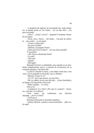 99
–A propósito de ingleses, he encontrado uno, nada ordina-
rio, la pasada noche en Los Folies… ¡Es un tipo chic!... ¡Un
poco envarado!
–¿Rico?... ¿Viejo? ¿Joven? – preguntó la Esponja, toman-
do un cognac.
–Joven, rosa y fresco… Sin barba… Una piel de señori-
ta… ojos azules – ¡y con pasta!
–¿Tienes su dirección?
–¡Sí, pero olvídate!
–¡Dámela, mi pequeña Titine!
–¿Para qué me lo levantes?... ¡No soy tonta, querida!
Y, de pronto:
–¡Ah! ¡Esto es demasiado fuerte!
–¿Lo qué?
–¡Ahí está!
–¿Quién?
–¡Mi inglés!
Reginald Fenwick se adelantaba, muy erguido en un mac-
ferlán completamente nuevo; se percató de la presencia de su
conquista pasajera y fue hacia ella.
La puta le estrechó la mano, y tras haber tosido dos o tres
veces, con su pequeña tos de pecho, seca y sibilante:
–Mylord, ¿Cómo os va?
–¿Y a ti? , por lo que parece, no muy bien.
–Oh! yo, sabéis, no me curo del todo… ¡Estoy fastidiada y
no llegaré a la Exposición Universal!
–Debes cuidarte… Ir a Niza…
Ella se rió:
–¿Cuidarme? ¿Ir a Niza? ¿Por qué no casarme?... Enton-
ces, ¿me dais vos el dinero?
–Esta noche, me conformaré con ofrecerte
champán…¿Eso te va bien?
–Claro que sí.
Hermance Boussard se mostraba simpática:
–Sentaos Mylord, y quitaos vuestro macferlán… ¡Hace ca-
lor aquí!
 