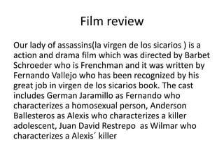 Film review
Our lady of assassins(la virgen de los sicarios ) is a
action and drama film which was directed by Barbet
Schroeder who is Frenchman and it was written by
Fernando Vallejo who has been recognized by his
great job in virgen de los sicarios book. The cast
includes German Jaramillo as Fernando who
characterizes a homosexual person, Anderson
Ballesteros as Alexis who characterizes a killer
adolescent, Juan David Restrepo as Wilmar who
characterizes a Alexis´ killer
 