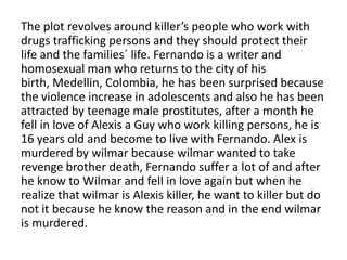 The plot revolves around killer’s people who work with
drugs trafficking persons and they should protect their
life and the families´ life. Fernando is a writer and
homosexual man who returns to the city of his
birth, Medellin, Colombia, he has been surprised because
the violence increase in adolescents and also he has been
attracted by teenage male prostitutes, after a month he
fell in love of Alexis a Guy who work killing persons, he is
16 years old and become to live with Fernando. Alex is
murdered by wilmar because wilmar wanted to take
revenge brother death, Fernando suffer a lot of and after
he know to Wilmar and fell in love again but when he
realize that wilmar is Alexis killer, he want to killer but do
not it because he know the reason and in the end wilmar
is murdered.
 