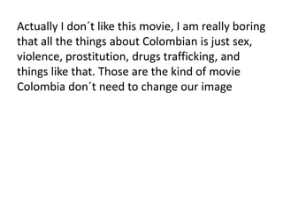 Actually I don´t like this movie, I am really boring
that all the things about Colombian is just sex,
violence, prostitution, drugs trafficking, and
things like that. Those are the kind of movie
Colombia don´t need to change our image
 