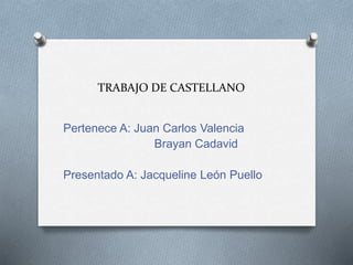 TRABAJO DE CASTELLANO
Pertenece A: Juan Carlos Valencia
Brayan Cadavid
Presentado A: Jacqueline León Puello
 