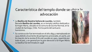 Característica del templo donde se ubica la
advocación
• La Basílica de Nuestra Señora de Lourdes, también
llamada Basílica de Lourdes, es un templo católico dedicado a
laVirgen María, ubicado en la comuna de Quinta Normal, en la
ciudad de Santiago, Chile. Forma parte del santuario
homónimo.
• Su construcción fue terminada en el año 1893 y reemplazada en
1929 debido al aumento de peregrinos provocado, en parte, por
la creación de la revista El Eco de Lourdes en 1901, repartida por
todo el país, y en general por la gran devoción a laVirgen María.
La basílica fue terminada en 1958
 