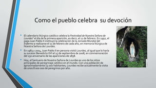 Como el pueblo celebra su devoción
• El calendario litúrgico católico celebra la Festividad de NuestraSeñora de
Lourdes" el día de la primera aparición, es decir, el 11 de febrero. En 1992, el
papa Juan Pablo II instituyó la celebración de la Jornada Mundial del
Enfermo a realizarse el 11 de febrero de cada año, en memoria litúrgica de
Nuestra Señora de Lourdes.
• En 1983 y 2004, Juan Pablo II en persona visitó Lourdes, al igual que lo haría
su sucesor Benedicto XVI el 15 de septiembre de 2008, en conmemoración
del 150 aniversario de las apariciones de 1858.
• Hoy, el Santuario de Nuestra Señora de Lourdes es uno de los sitios
principales de peregrinaje católico en el mundo. Con una población de
aproximadamente 15 000 habitantes, Lourdes recibe actualmente la visita
de unos 8 000 000 de peregrinos por año.
 