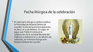 Fecha litúrgica de la celebración
• El calendario litúrgico católico celebra
la Festividad de Nuestra Señora de
Lourdes" el día de la primera aparición,
es decir, el 11 de febrero. En 1992, el
papa Juan Pablo II instituyó la
celebración de la Jornada Mundial del
Enfermo a realizarse el 11 de febrero de
cada año, en memoria litúrgica de
Nuestra Señora de Lourdes.
 