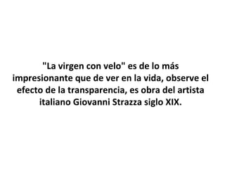 "La virgen con velo" es de lo más
impresionante que de ver en la vida, observe el
efecto de la transparencia, es obra del artista
italiano Giovanni Strazza siglo XIX.
 