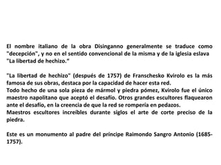El nombre italiano de la obra Disinganno generalmente se traduce como
"decepción", y no en el sentido convencional de la misma y de la iglesia eslava
"La libertad de hechizo.“
"La libertad de hechizo" (después de 1757) de Franschesko Kvirolo es la más
famosa de sus obras, destaca por la capacidad de hacer esta red.
Todo hecho de una sola pieza de mármol y piedra pómez, Kvirolo fue el único
maestro napolitano que aceptó el desafío. Otros grandes escultores flaquearon
ante el desafío, en la creencia de que la red se rompería en pedazos.
Maestros escultores increíbles durante siglos el arte de corte preciso de la
piedra.
Este es un monumento al padre del príncipe Raimondo Sangro Antonio (1685-
1757).
 