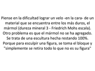 Piense en la dificultad lograr un velo -en la cara- de un
material que se encuentra entre los más duros, el
mármol (dureza mineral 3 - Friedrich Mohs escala).
Otro problema es que el mármol no se ha agregado.
Se trata de una escultura hecha restando 100%.
Porque para esculpir una figura, se toma el bloque y
"simplemente se retira todo lo que no es su figura"
 