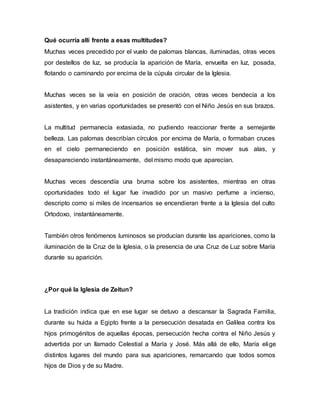 Qué ocurría allí frente a esas multitudes? 
Muchas veces precedido por el vuelo de palomas blancas, iluminadas, otras veces 
por destellos de luz, se producía la aparición de María, envuelta en luz, posada, 
flotando o caminando por encima de la cúpula circular de la Iglesia. 
Muchas veces se la veía en posición de oración, otras veces bendecía a los 
asistentes, y en varias oportunidades se presentó con el Niño Jesús en sus brazos. 
La multitud permanecía extasiada, no pudiendo reaccionar frente a semejante 
belleza. Las palomas describían círculos por encima de María, o formaban cruces 
en el cielo permaneciendo en posición estática, sin mover sus alas, y 
desapareciendo instantáneamente, del mismo modo que aparecían. 
Muchas veces descendía una bruma sobre los asistentes, mientras en otras 
oportunidades todo el lugar fue invadido por un masivo perfume a incienso, 
descripto como si miles de incensarios se encendieran frente a la Iglesia del culto 
Ortodoxo, instantáneamente. 
También otros fenómenos luminosos se producían durante las apariciones, como la 
iluminación de la Cruz de la Iglesia, o la presencia de una Cruz de Luz sobre María 
durante su aparición. 
¿Por qué la Iglesia de Zeitun? 
La tradición indica que en ese lugar se detuvo a descansar la Sagrada Familia, 
durante su huida a Egipto frente a la persecución desatada en Galilea contra los 
hijos primogénitos de aquellas épocas, persecución hecha contra el Niño Jesús y 
advertida por un llamado Celestial a María y José. Más allá de ello, María elige 
distintos lugares del mundo para sus apariciones, remarcando que todos somos 
hijos de Dios y de su Madre. 
 