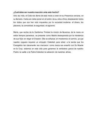 ¿Cuál debe ser nuestra reacción ante este hecho? 
Una vez más, el Cielo nos llama de este modo a creer en su Presencia cercana, en 
su llamado. Cada uno debe poner en el centro de su vida a Dios, desplazando todos 
los ídolos que nos han sido impuestos por la sociedad moderna: el dinero, los 
placeres, la comodidad, la seguridad, el egoísmo. 
María, que recibe de la Santísima Trinidad la misión de llevarnos de la mano en 
estos tiempos perversos, se presenta como Madre desesperada por la insistencia 
de sus hijos en negar al Creador. Ella se esfuerza en mostrarnos el camino, ya que 
nuestra ceguera requiere un empujón Celestial, para volver a la senda que los 
Evangelios tan claramente nos marcaron: como Jesús nos enseñó con Su Muerte 
en la Cruz, estamos en esta vida para ganarnos la verdadera gracia de nuestro 
Padre: la vuelta a la Patria Celestial, la salvación de nuestras almas. 
