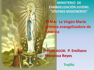 MINISTERIO DE
  EVANGELIZACIÓN JUVENIL
   “JÓVENES MISIONEROS”

TEMA: La Virgen María
primera evangelizadora de
América



PREDICADOR: P. Emiliano
Mendoza Reyes

          Trujillo
 