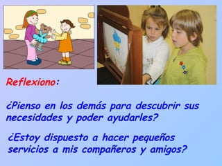 Reflexiono :  ¿Pienso en los demás para descubrir sus necesidades y poder ayudarles?  ¿Estoy dispuesto a hacer pequeños servicios a mis compañeros y amigos? 