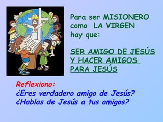 Reflexiono:  ¿Eres verdadero amigo de Jesús? ¿Hablas de Jesús a tus amigos? Para ser MISIONERO como  LA VIRGEN hay que:  SER AMIGO DE JESÚS Y HACER AMIGOS  PARA JESÚS 