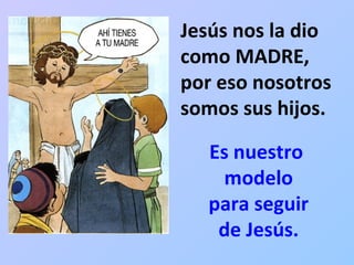 Jesús nos la dio como MADRE,  por eso nosotros somos sus hijos. Es nuestro  modelo para seguir de Jesús. 
