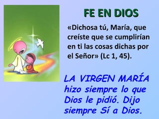 FE EN DIOS LA VIRGEN MARÍA hizo siempre lo que Dios le pidió.   Dijo siempre Sí a Dios.  «Dichosa tú, María, que creíste que se cumplirían en ti las cosas dichas por el Señor» (Lc 1, 45).  
