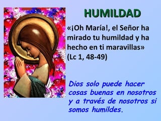 «¡Oh María!, el Señor ha mirado tu humildad y ha hecho en ti maravillas»  (Lc 1, 48-49)  HUMILDAD Dios solo puede hacer cosas buenas en nosotros y a través de nosotros si somos humildes. 