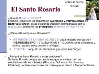 El Santo Rosario ¿Qué es el  Santo Rosario ? El Santo Rosario es un conjunto de  Avemarías y Padrenuestros  en  honor a la Virgen ; estas oraciones suelen ir acompañadas con la  meditación  acerca de los  principales  misterios de nuestra Fe . ¿Cómo está compuesto el Rosario? MISTERIOS DE LA VIDA DE JESÚS : cada misterio consta de 1 PADRENUESTRO, 10 AVEMARÍAS Y 1 GLORIA.  Entre un misterio y otro se reza una breve oración a la Virgen. LETANÍAS : conjunto de alabanzas y piropos a la Virgen ¿Por qué se llama Rosario a estas oraciones? Se llama Rosario porque las oraciones, que se enlazan con las meditaciones de los misterios (Gozosos, Dolorosos, Luminosos y Gloriosos), forman una  corona de rosas  que se ofrece a María Santísima. Virgen de Fátima.  Portugal 