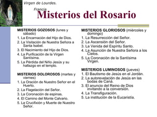 Misterios del Rosario MISTERIOS GOZOSOS  (lunes y sábado) 1. La Encarnación del Hijo de Dios. 2. La Visitación de Nuestra Señora a Santa Isabel. 3. El Nacimiento del Hijo de Dios. 4. La Purificación de la Virgen Santísima. 5. La Pérdida del Niño Jesús y su hallazgo en el templo. MISTERIOS DOLOROSOS  (martes y viernes) 1. La Oración de Nuestro Señor en el Huerto. 2. La Flagelación del Señor. 3. La Coronación de espinas. 4. El Camino del Monte Calvario. 5. La Crucifixión y Muerte de Nuestro Señor. MISTERIOS GLORIOSOS  (miércoles y domingo) 1. La Resurrección del Señor. 2. La Ascensión del Señor. 3. La Venida del Espíritu Santo. 4. La Asunción de Nuestra Señora a los Cielos. 5. La Coronación de la Santísima Virgen. MISTERIOS LUMINOSOS  (jueves) 1. El Bautismo de Jesús en el Jordán. 2. La autorevelación de Jesús en las bodas de Caná. 3. El anuncio del Reino de Dios invitando a la conversión. 4. La Transfiguración. 5. La institución de la Eucaristía. Virgen de Lourdes.  Francia 