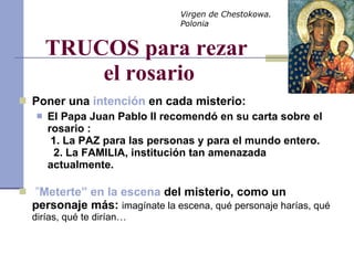 TRUCOS para rezar  el rosario Poner una  intención  en cada misterio:  El Papa Juan Pablo II recomendó en su carta sobre el rosario :   1. La PAZ para las personas y para el mundo entero.    2. La FAMILIA, institución tan amenazada actualmente.   ” Meterte” en la escena  del misterio, como un personaje más:   imagínate la escena, qué personaje harías, qué dirías, qué te dirían… Virgen de Chestokowa. Polonia 