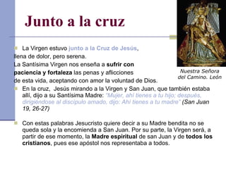Junto a la cruz La Virgen estuvo  junto a la Cruz de Jesús ,  llena de dolor, pero serena. La Santísima Virgen nos enseña a  sufrir con  paciencia y fortaleza  las penas y aflicciones  de esta vida, aceptando con amor la voluntad de Dios. En la cruz,  Jesús mirando a la Virgen y San Juan, que también estaba allí, dijo a su Santísima Madre:  “Mujer, ahí tienes a tu hijo; después, dirigiéndose al discípulo amado, dijo: Ahí tienes a tu madre”  (San Juan 19, 26-27) Con estas palabras Jesucristo quiere decir a su Madre bendita no se queda sola y la encomienda a San Juan. Por su parte, la Virgen será, a partir de ese momento, la  Madre espiritual  de san Juan y de  todos los cristianos , pues ese apóstol nos representaba a todos. Nuestra Señora del Camino. León 