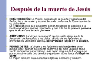 Después de la muerte de Jesús RESURRECCIÓN : La Virgen, después de la muerte y sepultura del Señor, fue a Jerusalén y esperó, llena de confianza, la Resurrección de su divino Hijo. La  Tradición  dice que la Nuestro Señor Jesucristo se apareció a la Santísima Virgen apenas resucitado, y que Ella fue la  primera persona que lo vio en ese estado glorioso. ASCENSIÓN : La Virgen permaneció en Jerusalén después de la Ascensión de Jesucristo a los cielos, al lado de los Apóstoles, y, animados de un mismo espíritu,  perseveraban juntos en la oración. PENTECOSTÉS : la Virgen y los Apóstoles estaban  juntos  en un mismo lugar, cuando de repente sobrevino del cielo un ruido como viento impetuoso y aparecieron unas como lenguas de fuego que se posaron sobre cada uno de ellos y quedaron todos llenos del  Espíritu Santo . La Virgen siempre está cuidando la Iglesia, entonces y siempre. 