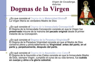 Dogmas de la Virgen ¿En que consiste el  Dogma de la  Maternidad Divina ? La Virgen María es verdadera Madre de Dios ¿En qué consiste el  Dogma de la  Inmaculada Concepción ? El Dogma de la Inmaculada Concepción consiste en que la Virgen fue  preservada  inmune de la mancha del  pecado original  desde el primer instante de su Concepción. ¿En qué consiste el  Dogma de la Perpetua Virginidad ? El Dogma de la Perpetua Virginidad consiste en que al Madre de Dios conservó plena y perdurablemente su  Virginidad :  antes del parto, en el parto y, perpetuamente, después del parto . ¿En qué consiste el  Dogma de la  Asunción  a los Cielos ? El Dogma de la Asunción a los Cielos consiste en que la Inmaculada Madre de Dios, siempre Virgen, cumplido el curso de su vida terrena, fue  subida en cuerpo y alma a la gloria celestial. Virgen de Covadonga. Asturias 