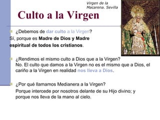 Culto a la Virgen ¿Debemos de  dar culto  a la Virgen ? Sí, porque es  Madre de Dios y Madre  espiritual de todos los cristianos . ¿Rendimos el mismo culto a Dios que a la Virgen? No. El culto que damos a la Virgen no es el mismo que a Dios, el cariño a la Virgen en realidad  nos lleva a Dios . ¿Por qué llamamos Medianera a la Virgen? Porque intercede por nosotros delante de su Hijo divino; y porque nos lleva de la mano al cielo. Virgen de la Macarena. Sevilla 