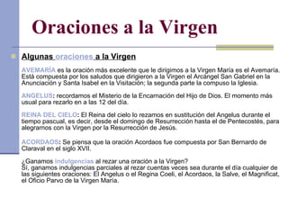 Oraciones a la Virgen Algunas  oraciones  a la Virgen AVEMARÍA  es la oración más excelente que le dirigimos a la Virgen María es el Avemaría. Está compuesta por los saludos que dirigieron a la Virgen el Arcángel San Gabriel en la Anunciación y Santa Isabel en la Visitación; la segunda parte la compuso la Iglesia. ANGELUS :  recordamos el Misterio de la Encarnación del Hijo de Dios. El momento más usual para rezarlo en a las 12 del día. REINA DEL CIELO :  El Reina del cielo lo rezamos en sustitución del Angelus durante el tiempo pascual, es decir, desde el domingo de Resurrección hasta el de Pentecostés, para alegrarnos con la Virgen por la Resurrección de Jesús. ACORDAOS :  Se piensa que la oración Acordaos fue compuesta por San Bernardo de Claraval en el siglo XVII. ¿Ganamos  indulgencias  al rezar una oración a la Virgen? Sí, ganamos indulgencias parciales al rezar cuentas veces sea durante el día cualquier de las siguientes oraciones: El Angelus o el Regina Coeli, el Acordaos, la Salve, el Magnificat, el Oficio Parvo de la Virgen María. 