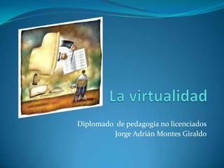 La virtualidad Diplomado  de pedagogía no licenciados Jorge Adrián Montes Giraldo 