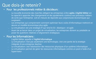 Que dois-je retenir?
• Pour les professionnels métier & décideurs :
₋ La nouvelle économie des marchés obligent les entreprises à être agiles. L‘Agilité Métier est
la capacité à apporter des changements et des ajustements continus aux processus métiers
de sorte que l'entreprise soit en mesure de répondre aux conjonctures économiques qui
surgissent.
₋ Les entreprises qui comprennent comment optimiser leurs coûts d'informatique mettront en
œuvre un modèle économique plus agile.
₋ La virtualisation est une stratégie IT qui rend le SI « élastique » et agile
₋ Avant de se lancer dans un projet de virtualisation, les entreprises doivent au préalable se
poser les questions relatives à l’alignement stratégique.
• Pour les Informaticiens :
₋ L’agilité Métier appelle à l’Agilité Informatique
₋ La virtualisation n’est pas seulement une technologie, c’est une partie de la stratégie
intégrale d’une entreprise réactive.
₋ La virtualisation c’est l’abstraction des ressources physiques d’un système informatique
₋ La virtualisation permet de gérer les ressources informatiques comme un pool à l’aide d’un
hyperviseur
 