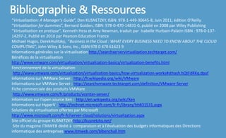 Bibliographie & Ressources
“Virtualization: A Manager’s Guide”, Dan KUSNETZKY, ISBN: 978-1-449-30645-8, Juin 2011, édition O’Reilly.
“Virtualization for dummies”, Bernard Golden, ISBN: 978-0-470-14831-0, publié en 2008 par Wiley Publishing
“Virtualisation en pratique”, Kenneth Hess et Amy Newman, traduit par Isabelle Hurbain-Palatin ISBN : 978-0-137-
14297-2, Publié en 2010 par Pearson Education France
Michael Hugos, DerekHulitzky, “Business in the Cloud : WHAT EVERY BUSINESS NEED TO KNOW ABOUT THE CLOUD
COMPUTING”, John Wiley & Sons, Inc., ISBN 978 0 470 61623 9
Informations générales sur la virtualisation http://searchservervirtualization.techtarget.com/
Bénéfices de la virtualisation
http://www.vmware.com/virtualization/virtualization-basics/virtualization-benefits.html
Fonctionnement de la virtualisation
http://www.vmware.com/virtualization/virtualization-basics/how-virtualization-works#sthash.hQtFdRKq.dpuf
Informations sur VMWare Server: http://fr.wikipedia.org/wiki/VMware
Informations sur VMWare Server : http://searchvmware.techtarget.com/definition/VMware-Server
Fiche commerciale des produits VMWare
http://www.vmware.com/fr/products/vcenter-server/
Information sur l’open source Xen : http://en.wikipedia.org/wiki/Xen
Informations sur HyperV :http://technet.microsoft.com/fr-fr/library/hh831531.aspx
Solutions de virtualisation offertes par Microsoft
http://www.microsoft.com/fr-fr/server-cloud/solutions/virtualization.aspx
Site officiel du groupe KUSNETZKY http://kusnetzky.net/
Site du magzine ITMWEB dédié à comparaison et à l’évaluation des budgets informatiques des Directions
informatique des entreprises www.itmweb.com/blbenchall.htm
 