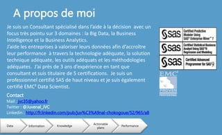 A propos de moi
Data Information Knowledge
Actionable
plans
Performance
Contact
Mail : jvc35@yahoo.fr
Twitter : @Juvenal_JVC
Linkedin : http://fr.linkedin.com/pub/juv%C3%A9nal-chokogoue/52/965/a8
Je suis un Consultant spécialisé dans l’aide à la décision avec un
focus très pointu sur 3 domaines : la Big Data, la Business
Intelligence et la Business Analytics.
J’aide les entreprises à valoriser leurs données afin d’accroître
leur performance à travers la technologie adéquate, la solution
technique adéquate, les outils adéquats et les méthodologies
adéquates. J’ai près de 3 ans d’expérience en tant que
consultant et suis titulaire de 5 certifications. Je suis un
professionnel certifié SAS de haut niveau et je suis également
certifié EMC² Data Scientist.
 
