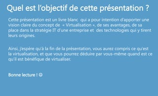 Quel est l’objectif de cette présentation ?
Cette présentation est un livre blanc qui a pour intention d’apporter une
vision claire du concept de « Virtualisation », de ses avantages, de sa
place dans la stratégie IT d’une entreprise et des technologies qui y tirent
leurs origines.
Ainsi, j’espère qu'à la fin de la présentation, vous aurez compris ce qu'est
la virtualisation, et que vous pourrez déduire par vous-même quand est ce
qu’il est bénéfique de virtualiser.
Bonne lecture ! 
 