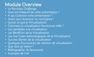 • Le Nouveau Challenge
• Quel est l’objectif de cette présentation ?
• A qui s’adresse cette présentation ?
• Avant que l’aventure ne commence !
• Qu’est ce que la Virtualisation?
• Comment la virtualisation fonctionne t’elle ?
• Les candidats à la virtualisation
• Les Bénéfices de la Virtualisation
• Les Use-Cases technologiques de la Virtualisation
• Success Stories de la virtualisation
• Quelques fournisseurs de solution de virtualisation
• Que dois-je retenir ?
• Bibliographie & Ressources
• A propos de moi
Module Overview
 
