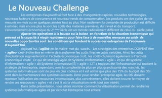 Les entreprises d’aujourd'hui font face à des changements rapides, nouvelles technologies,
nouveaux facteurs de concurrence et nouveau trends de consommation. Les produits ont des cycles de vie
mesurés en mois ou en quelques années tout au plus. Non seulement la demande de production est difficile
à estimer, mais encore plus le sont les coûts des matières premières, du travail et du transport.
L‘environnement économique du 21ème Siècle est un monde radicalement différent de celui du siècle passé
Ajuster les opérations à la hausse ou la baisse en fonction de la situation économique qui
prévaut et la capacité à réagir rapidement pour faire face à de nouvelles menaces ou saisir de
nouvelles opportunités sont les conditions qui fondent le succès des entreprises de l'économie
d'aujourd'hui.
Aujourd'hui, l‘agilité est le maître-mot du succès. Les stratégies des entreprises DOIVENT être
« agiles» c’est-à-dire être en même de transformer les coûts fixes en coûts variables. Ainsi, les coûts
d'exploitation augmenteront si l'activité économique croît, les coûts chuteront également si l’'activité
économique chute. Or qui dit stratégie agile dit Système d’Information « agile » et qui dit système
d’information « agile » dit Système informatique(IT) « agile ». L’IT a toujours été l’infrastructure qui soutient la
stratégie de l’entreprise, cependant, avec la complexité de plus en plus grandissante des marchés, les
systèmes informatiques sont de plus en plus coûteux et il est admis que plus des 75% du budget des DSI
vont dans la maintenance des systèmes existants. Donc pour rendre l’entreprise agile, les DSI doivent
repenser l’utilisation des ressources informatiques, plus concrètement, elles doivent trouver le moyen de
rendre ces ressources « agiles » et c’est là où la virtualisation revêt tout son intérêt.
Dans cette présentation, nous allons montrer comment la virtualisation permet de rendre les
systèmes informatiques agiles et par ricochet l’entreprise tout entière.
Le Nouveau Challenge
 
