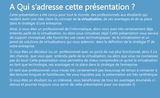 A Qui s’adresse cette présentation ?
Cette présentation a été conçu pour tout le monde, des professionnels aux étudiants qui
veulent avoir une idée claire du concept de la virtualisation, de ses avantages et de sa place
dans la stratégie d’une entreprise.
Ainsi, si vous êtes un professionnel de l'informatique, alors vous avez très certainement déjà
entendu parlé de la virtualisation, ou alors vous virtualisez déjà! Cette présentation vous servira
de support conceptuel, elle fournit les use-cases technologiques de la virtualisation et un
panel de solutions de virtualisations qui vous aiderons dans la définition de la stratégie IT de
votre entreprise.
Si vous êtes un décideur ou un professionnel avec un point de vue plus fonctionnel, alors il y’a
des chances que vous ayez entendu parlé de la virtualisation, ou alors que vous ne connaissez
pas du tout! Cette présentation vous permettra de mieux comprendre ce qu’est la virtualisation
en tant que technologie, ses avantages et sa place dans la stratégie de l’entreprise.
En tant que professionnel, vous n’avez très certainement pas beaucoup de temps à consacrer à
des lectures longues et fastidieuses. Ne vous inquiétez pas, la présentation est très synthétique.
Si vous êtes un étudiant ou un intéressé, vous bénéficierez de tous les avantages énumérés ci-
dessus et pourrez toujours vous servir de cette présentation pour vos exposés 
 