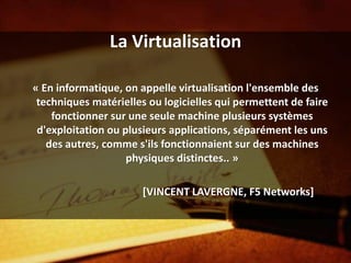 La Virtualisation

« En informatique, on appelle virtualisation l'ensemble des
 techniques matérielles ou logicielles qui permettent de faire
    fonctionner sur une seule machine plusieurs systèmes
 d'exploitation ou plusieurs applications, séparément les uns
   des autres, comme s'ils fonctionnaient sur des machines
                    physiques distinctes.. »

                       [VINCENT LAVERGNE, F5 Networks]
 