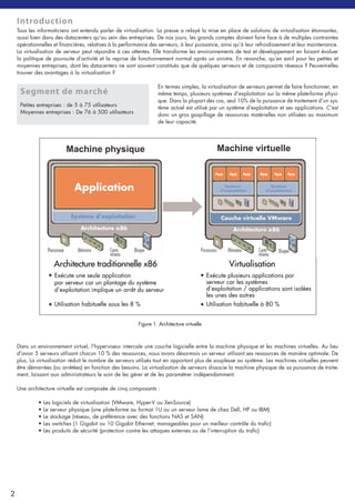 Introduction
Tous les informaticiens ont entendu parler de virtualisation. La presse a relayé la mise en place de solutions de virtualisation étonnantes,
aussi bien dans des datacenters qu'au sein des entreprises. De nos jours, les grands comptes doivent faire face à de multiples contraintes
opérationnelles et financières, relatives à la performance des serveurs, à leur puissance, ainsi qu’à leur refroidissement et leur maintenance.
La virtualisation de serveur peut répondre à ces attentes. Elle transforme les environnements de test et développement en faisant évoluer
la politique de poursuite d’activité et la reprise de fonctionnement normal après un sinistre. En revanche, qu’en est-il pour les petites et
moyennes entreprises, dont les datacenters ne sont souvent constitués que de quelques serveurs et de composants réseaux ? Peuvent-elles
trouver des avantages à la virtualisation ?
En termes simples, la virtualisation de serveurs permet de faire fonctionner, en
même temps, plusieurs systèmes d'exploitation sur la même plate-forme physi-
que. Dans la plupart des cas, seul 10% de la puissance de traitement d'un sys-
tème actuel est utilisé par un système d'exploitation et ses applications. C'est
donc un gros gaspillage de ressources matérielles non utilisées au maximum
de leur capacité.
Dans un environnement virtuel, l'hyperviseur intercale une couche logicielle entre la machine physique et les machines virtuelles. Au lieu
d'avoir 5 serveurs utilisant chacun 10 % des ressources, nous avons désormais un serveur utilisant ses ressources de manière optimale. De
plus, La virtualisation réduit le nombre de serveurs utilisés tout en apportant plus de souplesse au système. Les machines virtuelles peuvent
être démarrées (ou arrêtées) en fonction des besoins. La virtualisation de serveurs dissocie la machine physique de sa puissance de traite-
ment, laissant aux administrateurs le soin de les gérer et de les paramétrer indépendamment.
Une architecture virtuelle est composée de cinq composants :
• Les logiciels de virtualisation (VMware, Hyper-V ou XenSource)
• Le serveur physique (une plate-forme au format 1U ou un serveur lame de chez Dell, HP ou IBM)
• Le stockage (réseau, de préférence avec des fonctions NAS et SAN)
• Les switches (1 Gigabit ou 10 Gigabit Ethernet, manageables pour un meilleur contrôle du trafic)
• Les produits de sécurité (protection contre les attaques externes ou de l’interruption du trafic)
2
Segment de marché
Petites entreprises : de 5 à 75 utilisateurs
Moyennes entreprises : De 76 à 500 utilisateurs
Figure 1. Architecture virtuelle
Machine virtuelleMachine physique
Architecture traditionnelle x86
• Exécute une seule application
par serveur car un plantage du système
d’exploitation implique un arrêt du serveur
Utilisation habituelle sous les 8 %•
Virtualisation
Exécute plusieurs applications par
serveur car les systèmes
d’exploitation / applications sont isolées
les unes des autres
Utilisation habituelle à 80 %
•
•
 