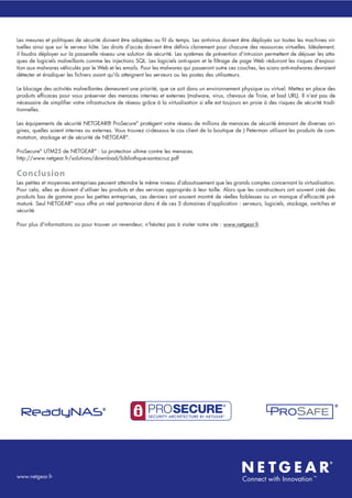 Les mesures et politiques de sécurité doivent être adaptées au fil du temps. Les antivirus doivent être déployés sur toutes les machines vir-
tuelles ainsi que sur le serveur hôte. Les droits d'accès doivent être définis clairement pour chacune des ressources virtuelles. Idéalement,
il faudra déployer sur la passerelle réseau une solution de sécurité. Les systèmes de prévention d'intrusion permettent de déjouer les atta-
ques de logiciels malveillants comme les injections SQL. Les logiciels anti-spam et le filtrage de page Web réduiront les risques d'exposi-
tion aux malwares véhiculés par le Web et les emails. Pour les malwares qui passeront outre ces couches, les scans anti-malwares devraient
détecter et éradiquer les fichiers avant qu'ils atteignent les serveurs ou les postes des utilisateurs.
Le blocage des activités malveillantes demeurent une priorité, que ce soit dans un environnement physique ou virtuel. Mettez en place des
produits efficaces pour vous préserver des menaces internes et externes (malware, virus, chevaux de Troie, et bad URL). Il n’est pas de
nécessaire de simplifier votre infrastructure de réseau grâce à la virtualisation si elle est toujours en proie à des risques de sécurité tradi-
tionnelles.
Les équipements de sécurité NETGEAR® ProSecure®
protègent votre réseau de millions de menaces de sécurité émanant de diverses ori-
gines, quelles soient internes ou externes. Vous trouvez ci-dessous le cas client de la boutique de J Peterman utilisant les produits de com-
mutation, stockage et de sécurité de NETGEAR®
.
ProSecure®
UTM25 de NETGEAR®
: La protection ultime contre les menaces.
http://www.netgear.fr/solutions/download/bibliothque-santacruz.pdf
Conclusion
Les petites et moyennes entreprises peuvent atteindre le même niveau d’aboutissement que les grands comptes concernant la virtualisation.
Pour cela, elles se doivent d’utiliser les produits et des services appropriés à leur taille. Alors que les constructeurs ont souvent créé des
produits bas de gamme pour les petites entreprises, ces derniers ont souvent montré de réelles faiblesses ou un manque d’efficacité pré-
maturé. Seul NETGEAR®
vous offre un réel partenariat dans 4 de ces 5 domaines d’application : serveurs, logiciels, stockage, switches et
sécurité.
Pour plus d'informations ou pour trouver un revendeur, n'hésitez pas à visiter notre site : www.netgear.fr
www.netgear.fr
 