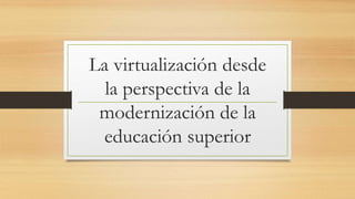 La virtualización desde
la perspectiva de la
modernización de la
educación superior
 