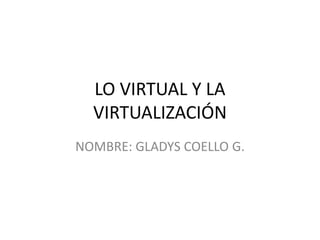 LO VIRTUAL Y LA 
VIRTUALIZACIÓN 
NOMBRE: GLADYS COELLO G. 
 