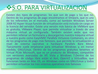 S.O. PARA VIRTUALIZACION
Existen dos tipos de programas: los que son de pago y los que no.
Dentro de los programas de pago encontramos el Vmware, que es uno
de los referentes en el mercado, como así también Windows Server
2008 R2 Hyper-Vcuya función de virtualización está incluida sin cargo en
la licencia del servidor. Existe una versión más básica de VMWare que
es gratuita, VMware Player, que permite virtualizar a través de una
máquina virtual ya configurada. También existen webs que nos
permiten rellenar un formulario y descargarnos nuestra máquina virtual
a nuestro gusto como EasyVMX! Parallels Virtuozzo Containers, es otro
de los programas de pago más famosos, que permite la virtualización a
nivel de sistema operativo o hardware Parallels Bare Metal.
Típicamente suele emplearse para virtualizar Windows y, en menor
medida, GNU/Linux. Dentro de los programas gratuitos tenemos el
Virtual PCde Microsoft, que es un producto de Windows, compatible
con versiones avanzadas de XP, Vista y Windows 7.Dentro de los
programas de código libre están el Xen, OpenVZ y VirtualBox, que
funcionan tanto en Mac OS, en Windows como en GNU/Linux y todos
permiten virtualizar los tres sistemas operativos más famosos
 