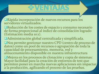 Rápida incorporación de nuevos recursos para los
servidores virtualizados.
Reducción de los costes de espacio y consumo necesario
de forma proporcional al índice de consolidación logrado
(Estimación media 10:1).
Administración global centralizada y simplificada.
Nos permite gestionar nuestro CPD (centro de proceso de
datos) como un pool de recursos o agrupación de toda la
capacidad de procesamiento, memoria, red y
almacenamiento disponible en nuestra infraestructura
Mejora en los procesos de clonación y copia de sistemas:
Mayor facilidad para la creación de entornos de test que
permiten poner en marcha nuevas aplicaciones sin impactar
a la producción, agilizando el proceso de las pruebas.
 