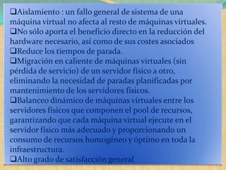 Aislamiento : un fallo general de sistema de una
máquina virtual no afecta al resto de máquinas virtuales.
No sólo aporta el beneficio directo en la reducción del
hardware necesario, así como de sus costes asociados
Reduce los tiempos de parada.
Migración en caliente de máquinas virtuales (sin
pérdida de servicio) de un servidor físico a otro,
eliminando la necesidad de paradas planificadas por
mantenimiento de los servidores físicos.
Balanceo dinámico de máquinas virtuales entre los
servidores físicos que componen el pool de recursos,
garantizando que cada máquina virtual ejecute en el
servidor físico más adecuado y proporcionando un
consumo de recursos homogéneo y óptimo en toda la
infraestructura.
Alto grado de satisfacción general
 