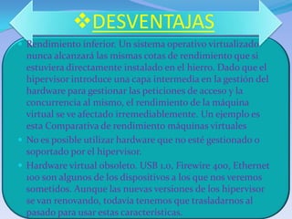 DESVENTAJAS
 Rendimiento inferior. Un sistema operativo virtualizado
  nunca alcanzará las mismas cotas de rendimiento que si
  estuviera directamente instalado en el hierro. Dado que el
  hipervisor introduce una capa intermedia en la gestión del
  hardware para gestionar las peticiones de acceso y la
  concurrencia al mismo, el rendimiento de la máquina
  virtual se ve afectado irremediablemente. Un ejemplo es
  esta Comparativa de rendimiento máquinas virtuales
 No es posible utilizar hardware que no esté gestionado o
  soportado por el hipervisor.
 Hardware virtual obsoleto. USB 1.0, Firewire 400, Ethernet
  100 son algunos de los dispositivos a los que nos veremos
  sometidos. Aunque las nuevas versiones de los hipervisor
  se van renovando, todavía tenemos que trasladarnos al
  pasado para usar estas características.
 